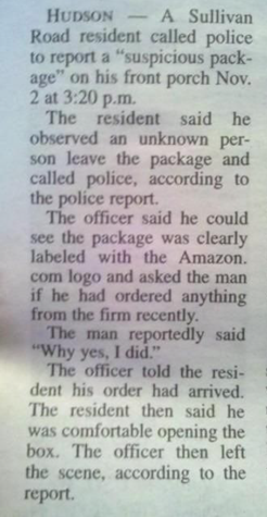 Hudson – A Sullivan Road resident called police to report a “suspicious package” on his front porch Nov. 2 at 3:20 p.m. The resident said the observed an unknown person leave the package and called police, according to the police report.  The officer said he could see the package was clearly labeled with the Amazon.com logo and asked the man if he had ordered anything from the firm recently.  The man reportedly said “Why yes. I did.” The officer told the resident his order had arrived.  The resident then said he was comfortable opening the box.  The officer then left the scene, according to the report.
